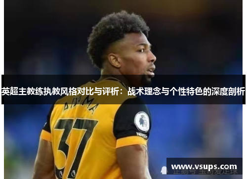英超主教练执教风格对比与评析：战术理念与个性特色的深度剖析